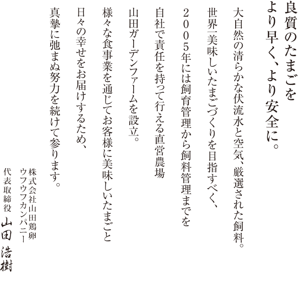 良質のたまごをより早く、より安全に。大自然の清らかな伏流水と空気、厳選された飼料。世界一美味しいたまごづくりを目指すべく、2005年には飼育管理から飼料管理までを自社で責任を持って行える直営農場山田ガーデンファームを設立。様々な食事業を通じてお客様に美味しいたまごと日々の幸せをお届けするため、真摯に弛まぬ努力を続けて参ります。