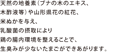 天然の地養素（ブナの木のエキス、木酢液等）や山形県花の紅花、米ぬかを与え、乳酸菌の摂取により鶏の腸内環境を整えることで、生臭みが少ないたまごができあがります。