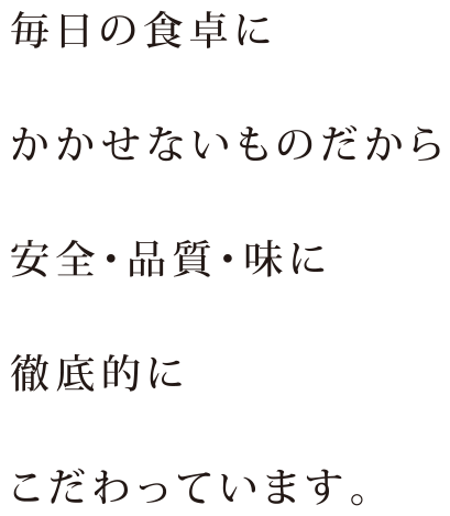 毎日の食卓にかかせないものだから安全・品質・味に徹底的にこだわっています。