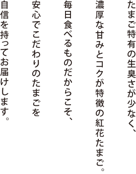 たまご特有の生臭さが少なく、濃厚な甘みとコクが特徴の紅花たまご。毎日食べるものだからこそ、安心でこだわりのたまごを自信を持ってお届けします。